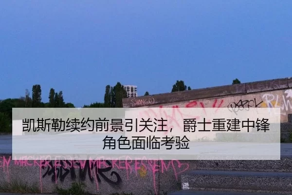 凯斯勒续约前景引关注，爵士重建中锋角色面临考验